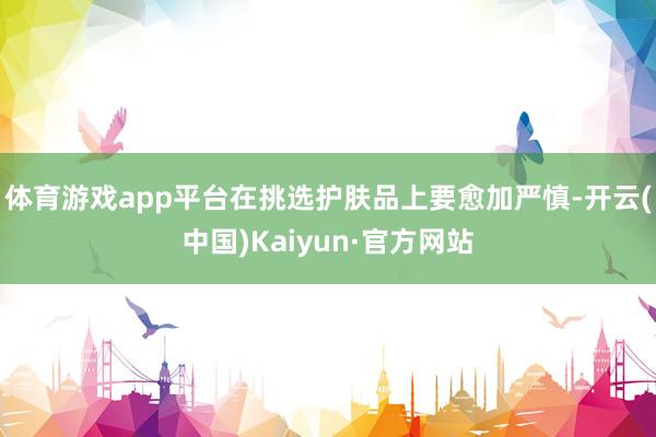 体育游戏app平台在挑选护肤品上要愈加严慎-开云(中国)Ka