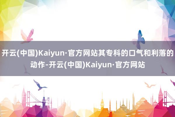 开云(中国)Kaiyun·官方网站其专科的口气和利落的动作-
