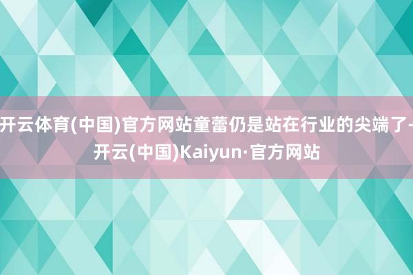 开云体育(中国)官方网站童蕾仍是站在行业的尖端了-开云(中国