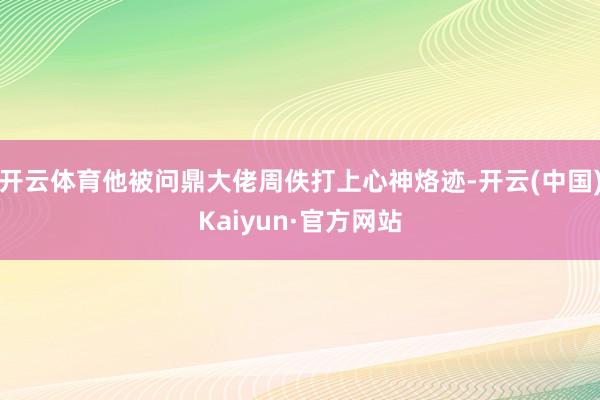 开云体育他被问鼎大佬周佚打上心神烙迹-开云(中国)Kaiyu