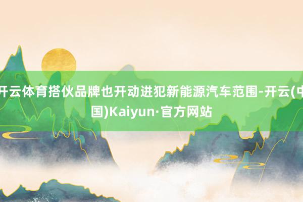 开云体育搭伙品牌也开动进犯新能源汽车范围-开云(中国)Kai