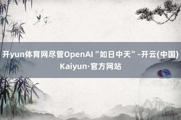 开yun体育网尽管OpenAI“如日中天”-开云(中国)Ka
