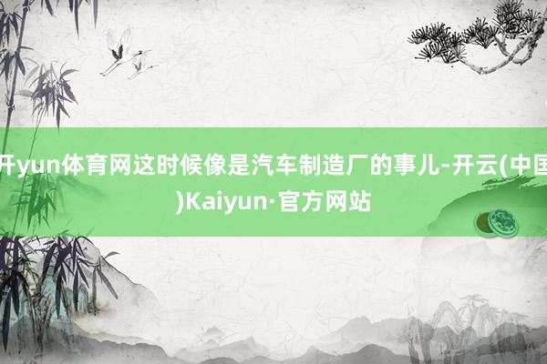 开yun体育网这时候像是汽车制造厂的事儿-开云(中国)Kai