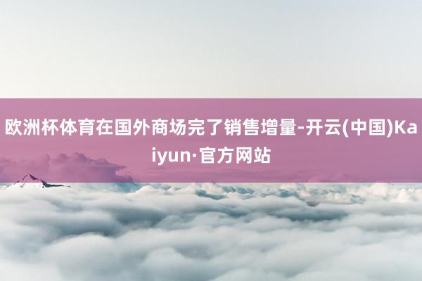 欧洲杯体育在国外商场完了销售增量-开云(中国)Kaiyun·