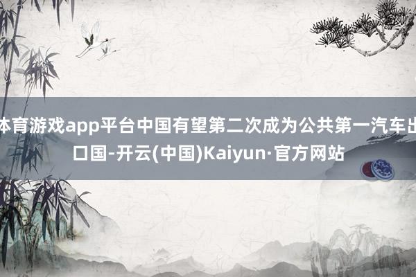 体育游戏app平台中国有望第二次成为公共第一汽车出口国-开云