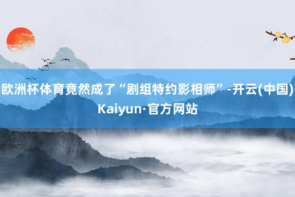 欧洲杯体育竟然成了“剧组特约影相师”-开云(中国)Kaiyun·官方网站
