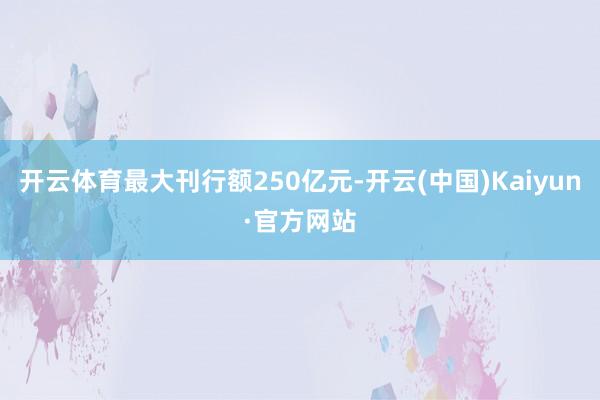 开云体育最大刊行额250亿元-开云(中国)Kaiyun·官方网站