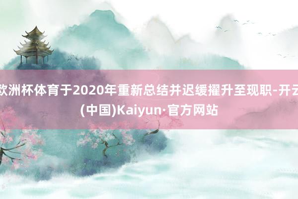 欧洲杯体育于2020年重新总结并迟缓擢升至现职-开云(中国)