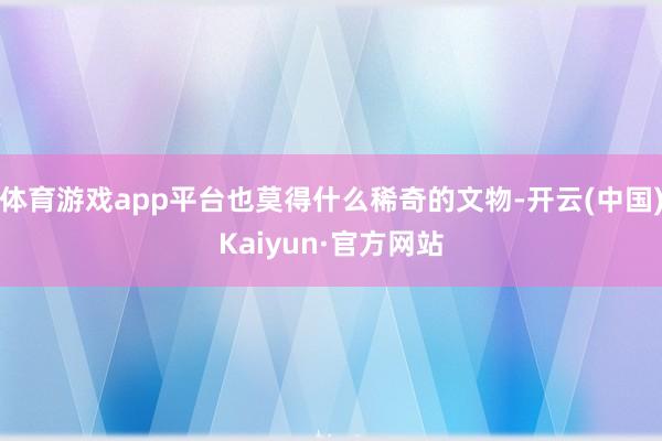 体育游戏app平台也莫得什么稀奇的文物-开云(中国)Kaiy