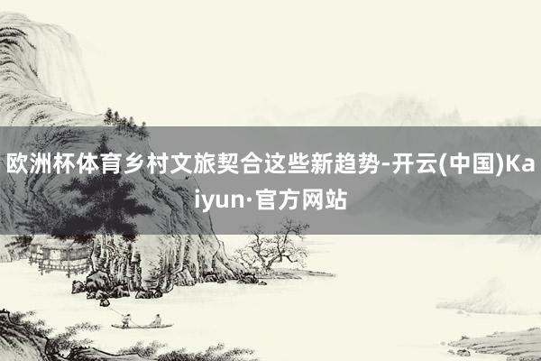 欧洲杯体育乡村文旅契合这些新趋势-开云(中国)Kaiyun·