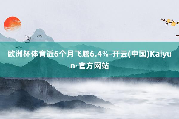 欧洲杯体育近6个月飞腾6.4%-开云(中国)Kaiyun·官