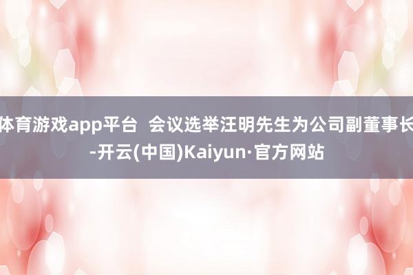 体育游戏app平台  会议选举汪明先生为公司副董事长-开云(