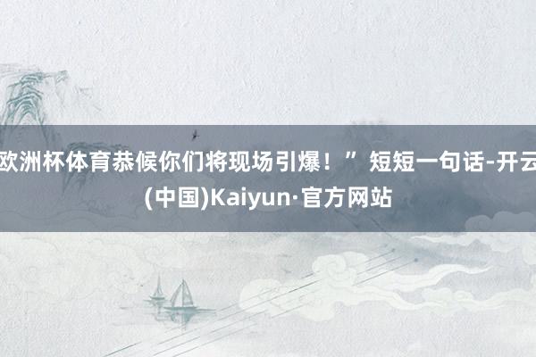 欧洲杯体育恭候你们将现场引爆！” 短短一句话-开云(中国)Kaiyun·官方网站