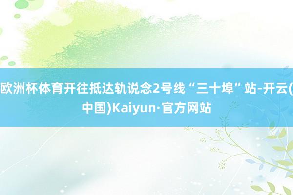 欧洲杯体育开往抵达轨说念2号线“三十埠”站-开云(中国)Kaiyun·官方网站