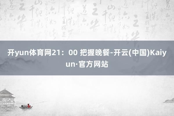 开yun体育网21：00 把握晚餐-开云(中国)Kaiyun·官方网站