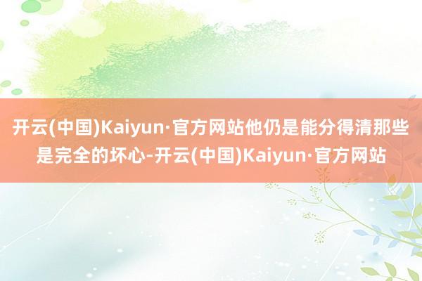 开云(中国)Kaiyun·官方网站他仍是能分得清那些是完全的坏心-开云(中国)Kaiyun·官方网站