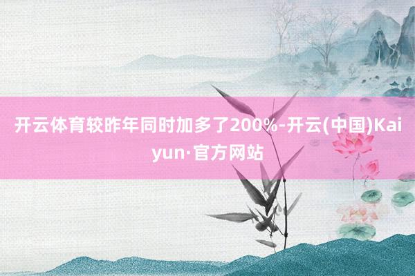 开云体育较昨年同时加多了200%-开云(中国)Kaiyun·