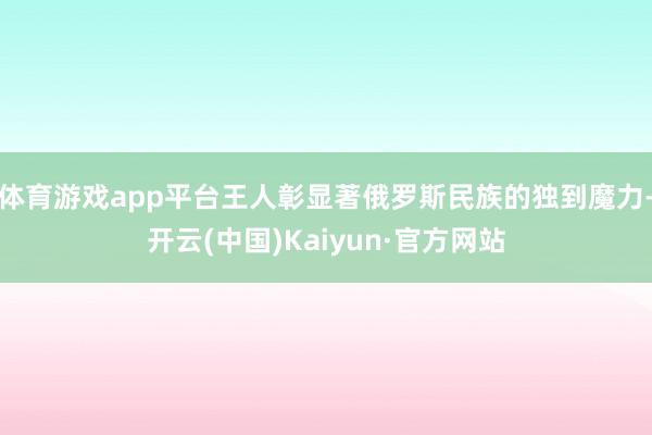 体育游戏app平台王人彰显著俄罗斯民族的独到魔力-开云(中国)Kaiyun·官方网站