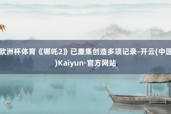 欧洲杯体育《哪吒2》已麇集创造多项记录-开云(中国)Kaiyun·官方网站