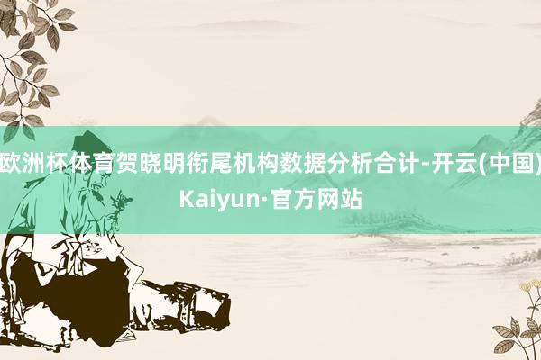 欧洲杯体育贺晓明衔尾机构数据分析合计-开云(中国)Kaiyu