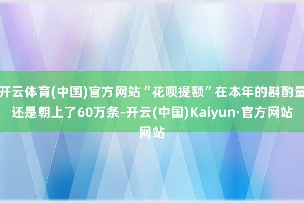 开云体育(中国)官方网站“花呗提额”在本年的斟酌量还是朝上了