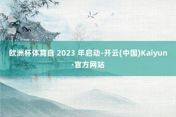 欧洲杯体育自 2023 年启动-开云(中国)Kaiyun·官方网站