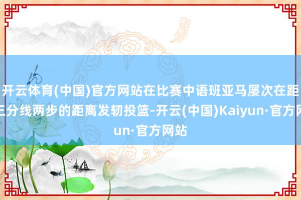 开云体育(中国)官方网站在比赛中语班亚马屡次在距离三分线两步