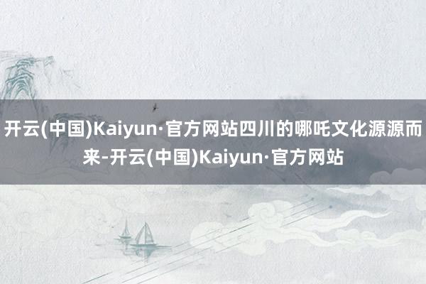 开云(中国)Kaiyun·官方网站四川的哪吒文化源源而来-开云(中国)Kaiyun·官方网站