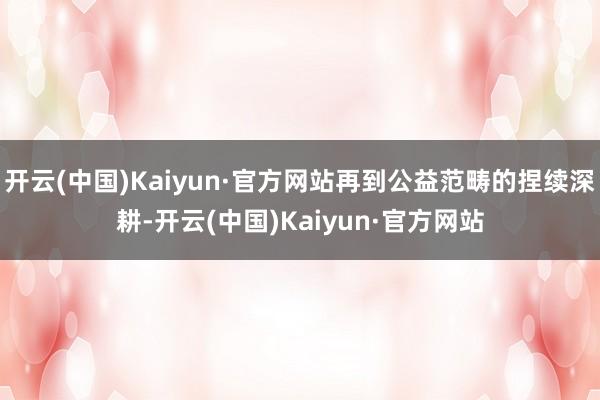 开云(中国)Kaiyun·官方网站再到公益范畴的捏续深耕-开