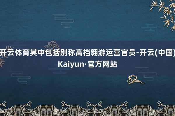 开云体育其中包括别称高档翱游运营官员-开云(中国)Kaiyun·官方网站