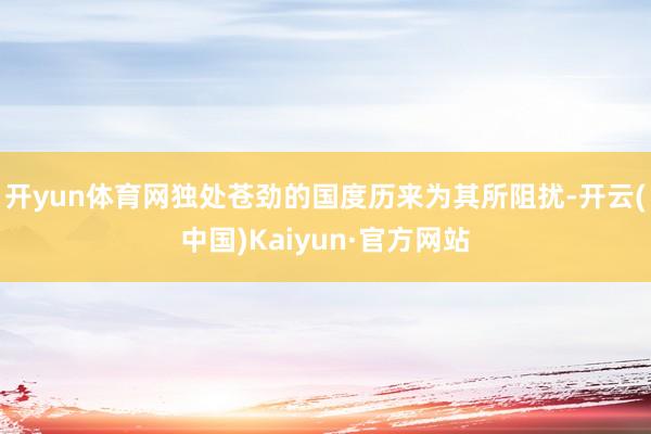 开yun体育网独处苍劲的国度历来为其所阻扰-开云(中国)Ka