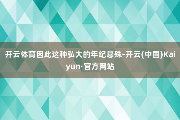 开云体育因此这种弘大的年纪悬殊-开云(中国)Kaiyun·官