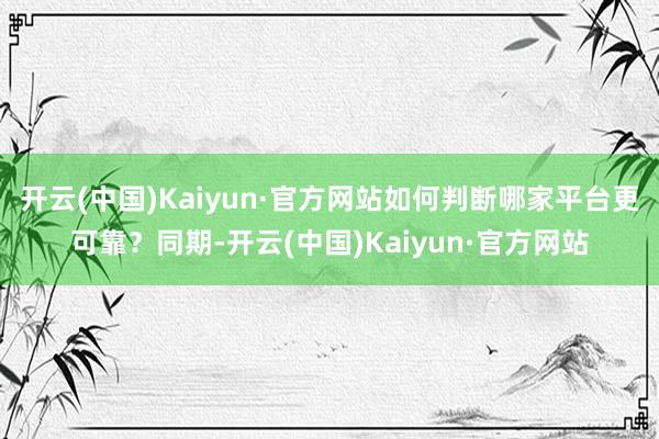 开云(中国)Kaiyun·官方网站如何判断哪家平台更可靠？同期-开云(中国)Kaiyun·官方网站