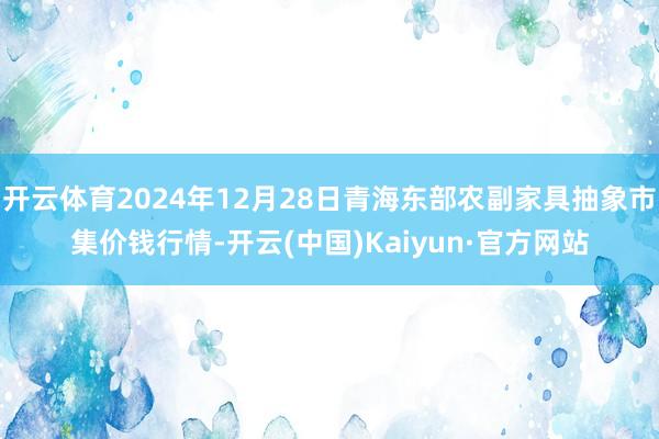 开云体育2024年12月28日青海东部农副家具抽象市集价钱行情-开云(中国)Kaiyun·官方网站