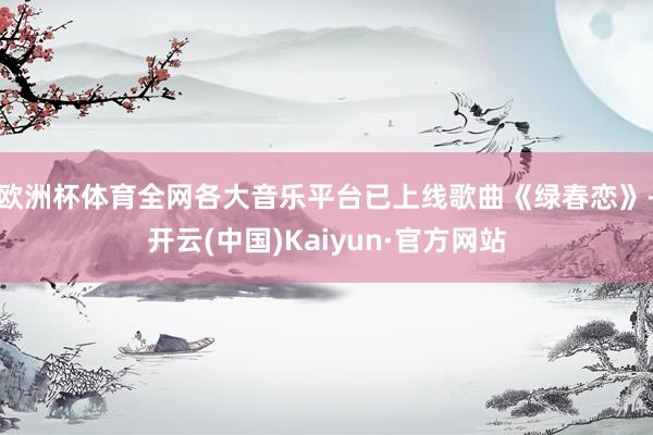 欧洲杯体育全网各大音乐平台已上线歌曲《绿春恋》-开云(中国)Kaiyun·官方网站