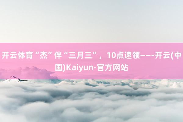 开云体育“杰”伴“三月三”，10点速领——-开云(中国)Ka