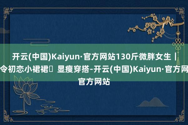 开云(中国)Kaiyun·官方网站130斤微胖女生｜夏令初恋