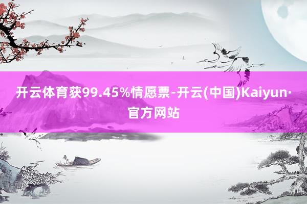开云体育获99.45%情愿票-开云(中国)Kaiyun·官方网站