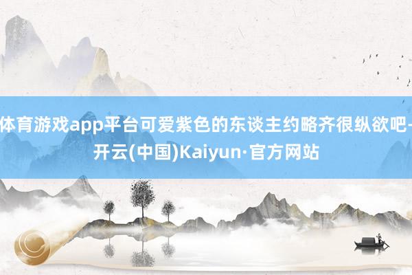 体育游戏app平台可爱紫色的东谈主约略齐很纵欲吧-开云(中国