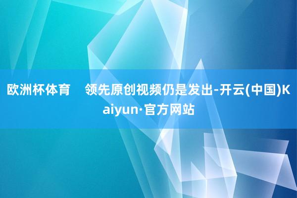 欧洲杯体育    领先原创视频仍是发出-开云(中国)Kaiyun·官方网站