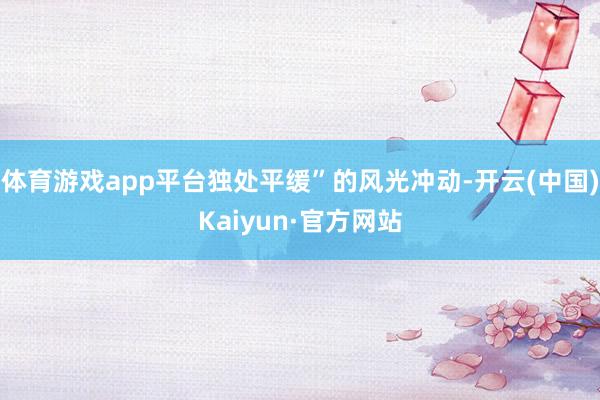 体育游戏app平台独处平缓”的风光冲动-开云(中国)Kaiyun·官方网站