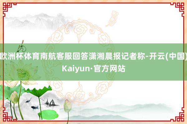 欧洲杯体育南航客服回答潇湘晨报记者称-开云(中国)Kaiyun·官方网站