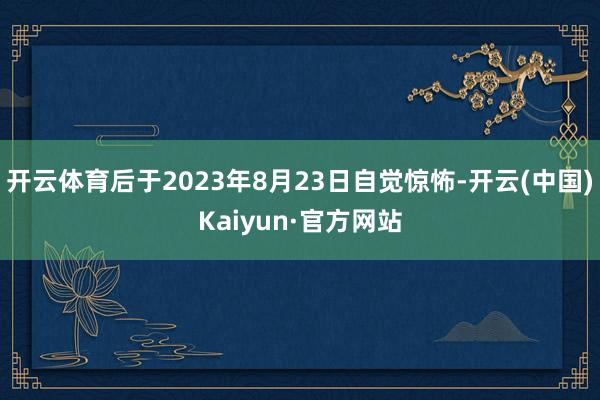 开云体育后于2023年8月23日自觉惊怖-开云(中国)Kaiyun·官方网站