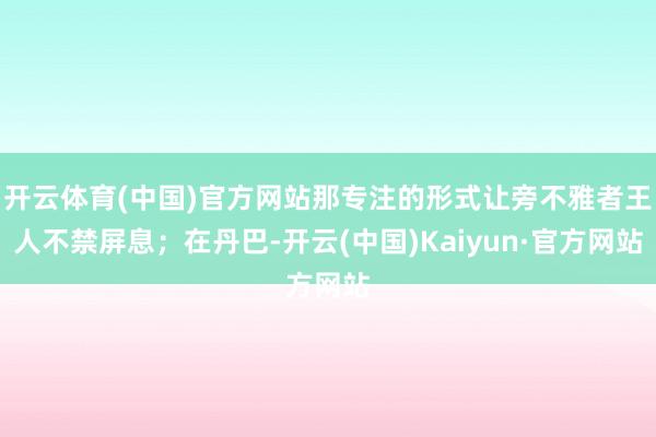 开云体育(中国)官方网站那专注的形式让旁不雅者王人不禁屏息；在丹巴-开云(中国)Kaiyun·官方网站
