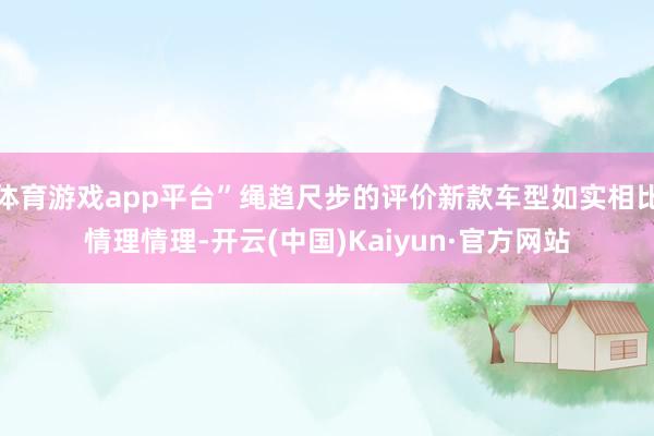 体育游戏app平台”绳趋尺步的评价新款车型如实相比情理情理-开云(中国)Kaiyun·官方网站
