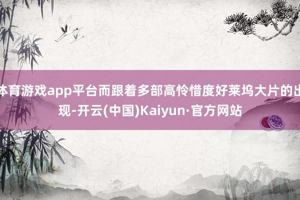 体育游戏app平台而跟着多部高怜惜度好莱坞大片的出现-开云(中国)Kaiyun·官方网站