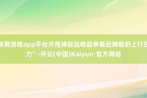 体育游戏app平台并甩掉弥远收益率最近濒临的上行压力”-开云(中国)Kaiyun·官方网站
