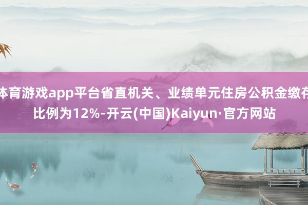 体育游戏app平台省直机关、业绩单元住房公积金缴存比例为12%-开云(中国)Kaiyun·官方网站