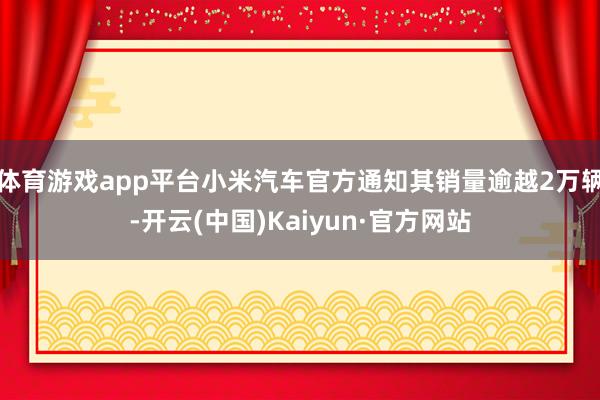 体育游戏app平台小米汽车官方通知其销量逾越2万辆-开云(中国)Kaiyun·官方网站