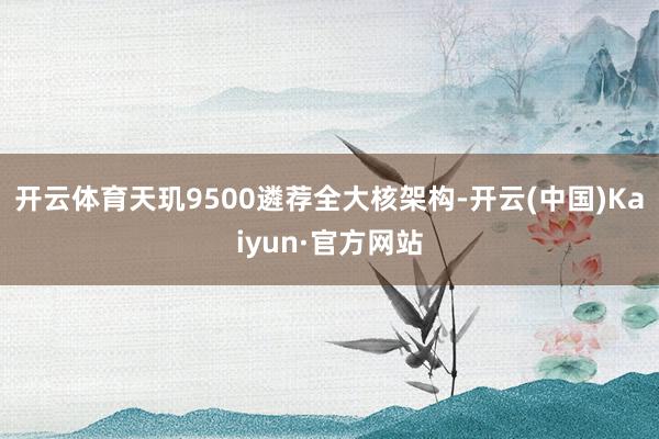 开云体育天玑9500遴荐全大核架构-开云(中国)Kaiyun